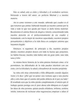 Esto es salud, esto es éxito y felicidad y el verdadero servicio.
Sirviendo a través del amor, en perfecta libertad y a nuestra
manera.
Así es como venimos a este mundo, sabiendo qué cuadro es el
que tenemos que pintar, habiendo trazado ya nuestro camino por la
vida y todo lo que nos queda por hacer es darle forma material.
Recorremos el camino llenos de alegría e interés, concentrando toda
nuestra atención en el perfeccionamiento de ese cuadro y
trasladando, con la mejor de nuestras capacidades, nuestros propios
pensamientos y objetivos a la vida física en cualquier entorno que
hayamos elegido.
Entonces, si seguimos, de principio a fin, nuestros propios
ideales, nuestros propios deseos con toda la fuerza que poseemos,
no habrá fracaso, nuestra vida habrá sido un gran éxito, una vida
sana y feliz.
La misma breve historia de la niña pintora ilustrará cómo, si lo
permitimos, las dificultades de la vida pueden interferir con ese
éxito, con la felicidad y la salud y disuadirnos de nuestro propósito.
La niña está muy entretenida y feliz dibujando cuando alguien
viene y le dice: "¿Por qué no poner una ventana aquí y una puerta
allá y está claro que el camino del jardín debería de ir por ese lado."
El resultado será que la niña pierda completamente el interés por el
trabajo; quizás prosiga con él: pero ahora sólo dibujará en el papel
las ideas de otra persona: quizás pueda enfadarse, irritarse, sentirse
infeliz, temerosa de rechazar estas sugerencias; empezar a odiar el
8
 