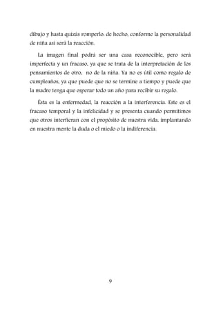 dibujo y hasta quizás romperlo: de hecho, conforme la personalidad
de niña así será la reacción.
La imagen final podrá ser una casa reconocible, pero será
imperfecta y un fracaso, ya que se trata de la interpretación de los
pensamientos de otro, no de la niña. Ya no es útil como regalo de
cumpleaños, ya que puede que no se termine a tiempo y puede que
la madre tenga que esperar todo un año para recibir su regalo.
Ésta es la enfermedad, la reacción a la interferencia. Este es el
fracaso temporal y la infelicidad y se presenta cuando permitimos
que otros interfieran con el propósito de nuestra vida, implantando
en nuestra mente la duda o el miedo o la indiferencia.
9
 