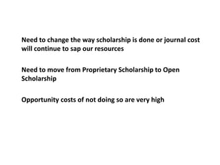 	Need to change the way scholarship is done or journal cost will continue to sap our resources	Need to move from Proprietary Scholarship to Open Scholarship	Opportunity costs of not doing so are very high