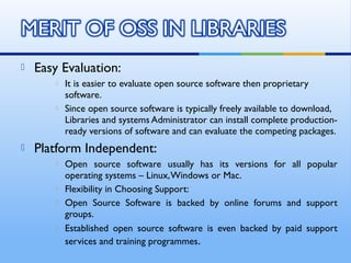  Easy Evaluation:
 It is easier to evaluate open source software then proprietary
software.
 Since open source software is typically freely available to download,
Libraries and systems Administrator can install complete production-
ready versions of software and can evaluate the competing packages.
 Platform Independent:
 Open source software usually has its versions for all popular
operating systems – Linux,Windows or Mac.
 Flexibility in Choosing Support:
 Open Source Software is backed by online forums and support
groups.
 Established open source software is even backed by paid support
services and training programmes.
 