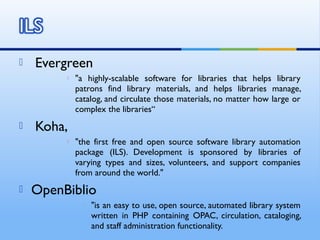  Evergreen
 "a highly-scalable software for libraries that helps library
patrons find library materials, and helps libraries manage,
catalog, and circulate those materials, no matter how large or
complex the libraries“
 Koha,
 "the first free and open source software library automation
package (ILS). Development is sponsored by libraries of
varying types and sizes, volunteers, and support companies
from around the world."
 OpenBiblio
 "is an easy to use, open source, automated library system
written in PHP containing OPAC, circulation, cataloging,
and staff administration functionality.
 