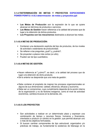 3.1.4.7DETERMINACIÓN DE METAS Y PROYECTOS EXPOCISIONES
POWER POINT3.1.4.8.2 determinación de metas y proyecetos.ppt
• Las Metas de Producción son la expresión de lo que se quiere
alcanzar en términos de productos o servicios.
• Las Metas de Gestión hacen referencia a la calidad del proceso que da
lugar a la obtención de dichos productos.
• Los Proyectos son los mecanismos destinados a alcanzar las metas.
3.1.4.8.4 METAS DE PRODUCCIÓN:
• Contienen una declaración explícita del tipo de productos, de los niveles
de actividad o estándares de productividad.
• Se refieren a las preguntas ¿qué? y ¿cuánto?.
• Se proyectan a plazos más cortos (un año).
• Pueden ser de tipo cuantitativo.
3.1.4.8.4 METAS DE GESTIÓN:
• Hacen referencia al "¿cómo?", es decir, a la calidad del proceso que da
lugar a la obtención de dicho producto.
• De lo anterior se desprende que una meta de gestión:
• Debe contener el propósito de mejorar los procesos organizacionales en
alguna de sus dimensiones: calidad, eficiencia, eficacia y economía.
• Debe ser un compromiso, cuyo cumplimiento dependa de la acción interna
de la organización y no de factores exógenos, como el nivel de actividad
económica, cambios bruscos en la demanda, etc.
3.1.4.8.5 LOS PROYECTOS
• Son actividades a realizar en un determinado plazo y expresan una
combinación de tiempo y recursos físicos, humanos y financieros,
orientados a producir un cambio en la gestión, que permita alcanzar uno
o más de los objetivos formulados.
• Si buscan cambiar componentes de tipo estructural, organizativo y/o
prácticas de trabajo, es fundamental la existencia de liderazgo en la
 