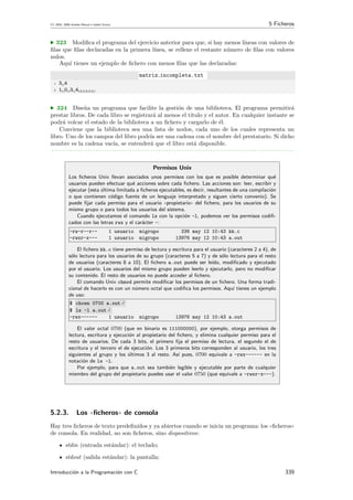 CC 2003, 2008 Andr´es Marzal e Isabel Gracia 5 Ficheros
· 323 Modiﬁca el programa del ejercicio anterior para que, si hay menos l´ıneas con valores de
ﬁlas que ﬁlas declaradas en la primera l´ınea, se rellene el restante n´umero de ﬁlas con valores
nulos.
Aqu´ı tienes un ejemplo de ﬁchero con menos ﬁlas que las declaradas:
matriz incompleta.txt
1 3 4
2 1 0 3 4
· 324 Dise˜na un programa que facilite la gesti´on de una biblioteca. El programa permitir´a
prestar libros. De cada libro se registrar´a al menos el t´ıtulo y el autor. En cualquier instante se
podr´a volcar el estado de la biblioteca a un ﬁchero y cargarlo de ´el.
Conviene que la biblioteca sea una lista de nodos, cada uno de los cuales representa un
libro. Uno de los campos del libro podr´ıa ser una cadena con el nombre del prestatario. Si dicho
nombre es la cadena vac´ıa, se entender´a que el libro est´a disponible.
. . . . . . . . . . . . . . . . . . . . . . . . . . . . . . . . . . . . . . . . . . . . . . . . . . . . . . . . . . . . . . . . . . . . . . . . . . . . . . . . . . . . . . . . . . . . .
Permisos Unix
Los ﬁcheros Unix llevan asociados unos permisos con los que es posible determinar qu´e
usuarios pueden efectuar qu´e acciones sobre cada ﬁchero. Las acciones son: leer, escribir y
ejecutar (esta ´ultima limitada a ﬁcheros ejecutables, es decir, resultantes de una compilaci´on
o que contienen c´odigo fuente de un lenguaje interpretado y siguen cierto convenio). Se
puede ﬁjar cada permiso para el usuario ((propietario)) del ﬁchero, para los usuarios de su
mismo grupo o para todos los usuarios del sistema.
Cuando ejecutamos el comando ls con la opci´on -l, podemos ver los permisos codiﬁ-
cados con las letras rwx y el car´acter -:
-rw-r--r-- 1 usuario migrupo 336 may 12 10:43 kk.c
-rwxr-x--- 1 usuario migrupo 13976 may 12 10:43 a.out
El ﬁchero kk.c tiene permiso de lectura y escritura para el usuario (caracteres 2 a 4), de
s´olo lectura para los usuarios de su grupo (caracteres 5 a 7) y de s´olo lectura para el resto
de usuarios (caracteres 8 a 10). El ﬁchero a.out puede ser le´ıdo, modiﬁcado y ejecutado
por el usuario. Los usuarios del mismo grupo pueden leerlo y ejecutarlo, pero no modiﬁcar
su contenido. El resto de usuarios no puede acceder al ﬁchero.
El comando Unix chmod permite modiﬁcar los permisos de un ﬁchero. Una forma tradi-
cional de hacerlo es con un n´umero octal que codiﬁca los permisos. Aqu´ı tienes un ejemplo
de uso:
$ chown 0700 a.out
$ ls -l a.out
-rwx------ 1 usuario migrupo 13976 may 12 10:43 a.out
El valor octal 0700 (que en binario es 111000000), por ejemplo, otorga permisos de
lectura, escritura y ejecuci´on al propietario del ﬁchero, y elimina cualquier permiso para el
resto de usuarios. De cada 3 bits, el primero ﬁja el permiso de lectura, el segundo el de
escritura y el tercero el de ejecuci´on. Los 3 primeros bits corresponden al usuario, los tres
siguientes al grupo y los ´ultimos 3 al resto. As´ı pues, 0700 equivale a -rwx------ en la
notaci´on de ls -l.
Por ejemplo, para que a.out sea tambi´en legible y ejecutable por parte de cualquier
miembro del grupo del propietario puedes usar el valor 0750 (que equivale a -rwxr-x---).
5.2.3. Los ((ﬁcheros)) de consola
Hay tres ﬁcheros de texto predeﬁnidos y ya abiertos cuando se inicia un programa: los ((ﬁcheros))
de consola. En realidad, no son ﬁcheros, sino dispositivos:
stdin (entrada est´andar): el teclado;
stdout (salida est´andar): la pantalla;
Introducci´on a la Programaci´on con C 339
 