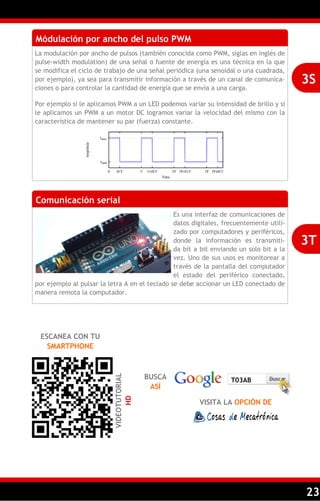 23
Módulación por ancho del pulso PWM
La modulación por ancho de pulsos (también conocida como PWM, siglas en inglés de
pulse-width modulation) de una señal o fuente de energía es una técnica en la que
se modifica el ciclo de trabajo de una señal periódica (una senoidal o una cuadrada,
por ejemplo), ya sea para transmitir información a través de un canal de comunica-
ciones o para controlar la cantidad de energía que se envía a una carga.
Por ejemplo si le aplicamos PWM a un LED podemos variar su intensidad de brillo y si
le aplicamos un PWM a un motor DC logramos variar la velocidad del mismo con la
característica de mantener su par (fuerza) constante.
3S
Comunicación serial
Es una interfaz de comunicaciones de
datos digitales, frecuentemente utili-
zado por computadores y periféricos,
donde la información es transmiti-
da bit a bit enviando un solo bit a la
vez. Uno de sus usos es monitorear a
través de la pantalla del computador
el estado del periférico conectado,
por ejemplo al pulsar la letra A en el teclado se debe accionar un LED conectado de
manera remota la computador.
3T
ESCANEA CON TU
SMARTPHONE
VIDEOTUTORIAL
HD
BUSCA
ASÍ
VISITA LA OPCIÓN DE
T03AB
 