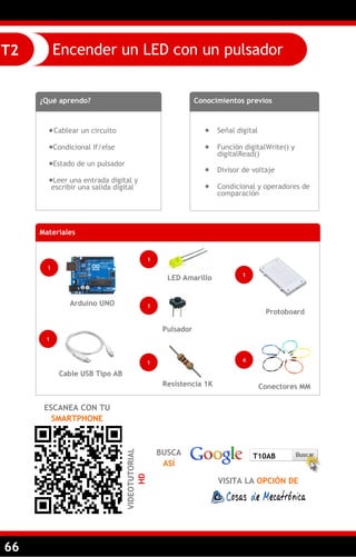66
Encender un LED con un pulsadorT2
¿Qué aprendo?
Cablear un circuito
Condicional If/else
Estado de un pulsador
Leer una entrada digital y
escribir una salida digital
Conocimientos previos
 Señal digital
 Función digitalWrite() y
digitalRead()
 Divisor de voltaje
 Condicional y operadores de
comparación
ESCANEA CON TU
SMARTPHONE
VIDEOTUTORIAL
HD
Materiales
1
Arduino UNO
1
LED Amarillo
1
Cable USB Tipo AB
1
Pulsador
Resistencia 1K Conectores MM
Protoboard
1 4
1
BUSCA
ASÍ
VISITA LA OPCIÓN DE
T10AB
 