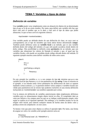 El lenguaje de programación C# Tema 7: Variables y tipos de datos
José Antonio González Seco Página 91
TEMA 7: Variables y tipos de datos
Definición de variables
Una variable puede verse simplemente como un almacén de objetos de un determinado
tipo al que se le da un cierto nombre. Por tanto, para definir una variable sólo hay que
decir cuál será el nombre que se le dará y cuál será el tipo de datos que podrá
almacenar, lo que se hace con la la siguiente sintaxis:
<tipoVariable> <nombreVariable>;
Una variable puede ser definida dentro de una definición de clase, en cuyo caso se
correspondería con el tipo de miembro que hasta ahora hemos denominado campo.
También puede definirse como un variable local a un método, que es una variable
definida dentro del código del método a la que sólo puede accederse desde dentro de
dicho código. Otra posibilidad es definirla como parámetro de un método, que son
variables que almacenan los valores de llamada al método y que, al igual que las
variables locales, sólo puede ser accedidas desde código ubicado dentro del método. El
siguiente ejemplo muestra como definir variables de todos estos casos:
class A
{
int x, z;
int y;
void F(string a, string b)
{
Persona p;
}
}
En este ejemplo las variables x, z e y son campos de tipo int, mientras que p es una
variable local de tipo Persona y a y b son parámetros de tipo string. Como se muestra en
el ejemplo, si un método toma varios parámetros las definiciones de éstos se separan
mediante comas (carácter ,), y si queremos definir varios campos o variables locales (no
válido para parámetros) de un mismo tipo podemos incluirlos en una misma definición
incluyendo en <nombreVariable> sus nombres separados por comas.
Con la sintaxis de definición de variables anteriormente dada simplemente definimos
variables pero no almacenamos ningún objeto inicial en ellas. El compilador dará un
valor por defecto a los campos para los que no se indique explícitamente ningún valor
según se explica en el siguiente apartado. Sin embargo, a la variables locales no les da
ningún valor inicial, pero detecta cualquier intento de leerlas antes de darles valor y
produce erores de compilación en esos casos.
Ya hemos visto que para crear objetos se utiliza el operador new. Por tanto, una forma
de asignar un valor a la variable p del ejemplo anterior sería así:
Persona p;
p = new Persona(“José”, 22, “76543876-A “);
 