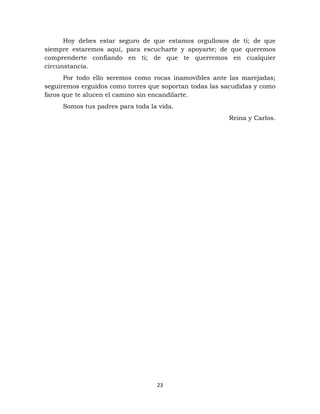 23
Hoy debes estar seguro de que estamos orgullosos de ti; de que
siempre estaremos aquí, para escucharte y apoyarte; de que queremos
comprenderte confiando en ti; de que te querremos en cualquier
circunstancia.
Por todo ello seremos como rocas inamovibles ante las marejadas;
seguiremos erguidos como torres que soportan todas las sacudidas y como
faros que te alucen el camino sin encandilarte.
Somos tus padres para toda la vida.
Reina y Carlos.
 