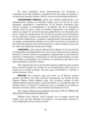 86
Él, como periodista, buscó desenmascarar las injusticias y
catástrofes de la vida cotidiana, y aquellas de las que nadie se ocupaba, y
se esforzó por hacerlas visibles. Para él, eso era una necesidad existencial.
FUNCIONARIO PÚBLICO, prestó sus servicios profesionales a la
administración pública en distintos cargos, pero no fue de la casta
gastadora, saqueadora e improductiva, la de puestos inventados para
colocar al amigo, al correligionario o al familiar. No. Él se desempeñó
siempre como un activo, como un servidor responsable y de calidad, no
como una carga. Fue un funcionario que podía dimitir o ser removido, pero
eso sí, capaz de inconformarse, de no estar de acuerdo con las decisiones
de los superiores, cuando eran injustas o incorrectas. Él iba más allá de
sus estrictas obligaciones, y proponía e implementaba formas para mejorar
su trabajo, comprometido siempre con su labor de servicio y su misión, la
que haya sido, porque tuvo muchos puestos y a cada encargo lo veía como
es, como una importante misión que cumplir.
CANTANTE, a don Augusto Moisés García Moguel no lo encontrarán
en las grandes enciclopedias del arte, pero eso no quita que fuese capaz de
proyectar el canto a través de su garganta, comprometido con las vivencias
populares, estimulando y confirmando la canción esperanzadora, el canto
con sentido y profundidad, con el talento y el sentimiento que dejó en sus
discos grabados en Estados Unidos.
Don Augusto hizo de su voz una herramienta expresiva para muchos
fines, llevando siempre las riendas de su interpretación, para marcar el
rumbo de su propio mensaje, más que para inmortalizar su leyenda o
hacerse famoso, o rico.
MILITAR, don Augusto supo que servir en el Ejército supone
grandes sacrificios, pero deja enormes recompensas. La familia de don
Augusto Moisés García Moguel, toda, aún recuerda cuando el niño
Augusto Moisés García Ochoa, el hijo del militar, se cuestionaba ¿Qué se
sentiría servir a la Patria? Y resultó que eso y el ejemplo de su padre lo
llevarían a hacerse militar, y hoy es General de División D. E. M.
Don Augusto Moisés García Moguel solía decir: SOY EL HÉROE DE
MIS HIJOS Y ELLOS SON MI ORGULLO.
Hombre recio, valiente, serio y formal, era la imagen clásica del
militar, pero sus ojos brillaban al recordar a sus pequeños, quienes al
verlo uniformado lo veían como un héroe.
 