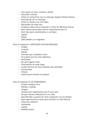 94
- Con quién se casó, cuándo y dónde
- Describir la fiesta
- Cómo se conocieron con su cónyuge Amparo Ochoa Yánem.
- Descripción de su cónyuge
- Cómo se llaman sus tres hijos
- Recuerdos de cada uno
- Cuántos nietos tiene contando a Víctor R. Martínez García
- Qué valores personales fueron importantes para él
- Qué hizo para enseñárselos a sus hijos
- Logros
- Metas
- Dificultades y/o tragedias
Para el Capítulo V. ESTUDIOS OCUPACIONALES
- Cuáles
- Cuándo
- Dónde
- Virtudes que considera tener
- Su pasión por las artes plásticas
- Anécdotas
- En qué lugares vivió
- Descripción de cada lugar
- Cuáles fueron los cinco idiomas que aprendió
- Ceremonias
- Títulos
- Instituciones donde se preparó
Para el Capítulo VI. EL PERIODISTA
- Cuáles trabajos tuvo
- Dónde y cuándo
- Cargos
- Aconteceres importantes que le tocó vivir
- De qué manera influyeron en su vida
- Qué filosofía o puntos de vista compartió con los demás
- Qué experiencias lo marcaron durante su vida laboral
- Cómo las enfrentó
- Anécdotas
- Logros
- Satisfacciones
 
