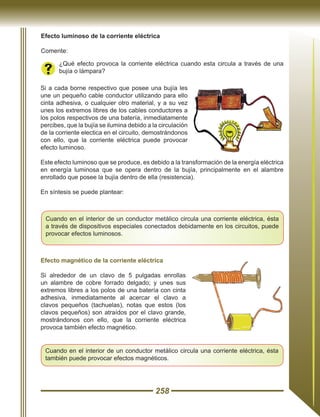 258
Efecto luminoso de la corriente eléctrica
Comente:
¿Qué efecto provoca la corriente eléctrica cuando esta circula a través de una
bujía o lámpara?
Si a cada borne respectivo que posee una bujía les
une un pequeño cable conductor utilizando para ello
cinta adhesiva, o cualquier otro material, y a su vez
unes los extremos libres de los cables conductores a
los polos respectivos de una batería, inmediatamente
percibes, que la bujía se ilumina debido a la circulación
de la corriente electica en el circuito, demostrándonos
con ello, que la corriente eléctrica puede provocar
efecto luminoso.
Este efecto luminoso que se produce, es debido a la transformación de la energía eléctrica
en energía luminosa que se opera dentro de la bujía, principalmente en el alambre
enrollado que posee la bujía dentro de ella (resistencia).
En síntesis se puede plantear:
Cuando en el interior de un conductor metálico circula una corriente eléctrica, ésta
a través de dispositivos especiales conectados debidamente en los circuitos, puede
provocar efectos luminosos.
Efecto magnético de la corriente eléctrica
Si alrededor de un clavo de 5 pulgadas enrollas
un alambre de cobre forrado delgado; y unes sus
extremos libres a los polos de una batería con cinta
adhesiva, inmediatamente al acercar el clavo a
clavos pequeños (tachuelas), notas que estos (los
clavos pequeños) son atraídos por el clavo grande,
mostrándonos con ello, que la corriente eléctrica
provoca también efecto magnético.
Cuando en el interior de un conductor metálico circula una corriente eléctrica, ésta
también puede provocar efectos magnéticos.
 