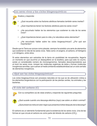 76
Analice y responda:
Los seres vivos y los ciclos biogeoquímicos
• ¿Qué recuerda sobre los factores abióticos llamados también seres inertes?
• ¿Qué importancia tienen los factores abióticos para los seres vivos?
• ¿Ha escuchado hablar de los elementos que sostienen la vida de los seres
vivos?
• ¿Qué importancia tienen para la vida y la naturaleza estos elementos?
• ¿Ha escuchado hablar sobre los ciclos biogeoquímicos?, ¿Por qué son
importantes?
Desde que la Tierra se conoce como planeta, siempre ha existido una serie de elementos
que sostienen la vida de los seres vivos. Tales como: el oxígeno, el carbono, el hidrógeno
y el nitrógeno, entre otros.
Si estos elementos son extraídos de la tierra sin posibilidad de recuperarlos, llegaría
un momento en que ocurriría un desequilibrio en la biosfera; para que esto no ocurra,
existe un considerable número de microorganismos, llamados descomponedores que
al morir los seres vivos, rompen las moléculas orgánicas de éstos y forman moléculas
inorgánicas sencillas, que vuelven al medio ambiente estableciéndose así un ciclo cerrado
de elementos inorgánicos.
¿Qué son los ciclos biogeoquímicos?
Los ciclos biogeoquímicos son procesos naturales en los que se da utilización cíclica a
los elementos biogenésicos con la participación de las plantas verdes, los animales y las
bacterias.
El ciclo del carbono (C)
Con su compañero (a) de clase analice y responda las siguientes preguntas:
¿Qué sucede cuando una descarga eléctrica (rayo) cae sobre un árbol o animal?
¿Qué presencia indica el color negro que presenta el árbol después de la descarga?
El carbono es un elemento fundamental para la existencia de los seres vivos. Una de las
formas en que circula el carbono es como parte del dióxido de carbono (CO2
).
 