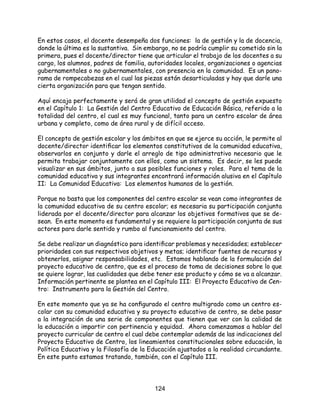 124
En estos casos, el docente desempeña dos funciones: la de gestión y la de docencia,
donde la última es la sustantiva. Sin embargo, no se podría cumplir su cometido sin la
primera, pues el docente/director tiene que articular el trabajo de los docentes a su
cargo, los alumnos, padres de familia, autoridades locales, organizaciones o agencias
gubernamentales o no gubernamentales, con presencia en la comunidad. Es un pano-
rama de rompecabezas en el cual las piezas están desarticuladas y hay que darle una
cierta organización para que tengan sentido.
Aquí encaja perfectamente y será de gran utilidad el concepto de gestión expuesto
en el Capítulo 1: La Gestión del Centro Educativo de Educación Básica, referido a la
totalidad del centro, el cual es muy funcional, tanto para un centro escolar de área
urbana y completo, como de área rural y de difícil acceso.
El concepto de gestión escolar y los ámbitos en que se ejerce su acción, le permite al
docente/director identificar los elementos constitutivos de la comunidad educativa,
observarlos en conjunto y darle el arreglo de tipo administrativo necesario que le
permita trabajar conjuntamente con ellos, como un sistema. Es decir, se les puede
visualizar en sus ámbitos, junto a sus posibles funciones y roles. Para el tema de la
comunidad educativa y sus integrantes encontrará información alusiva en el Capítulo
II: La Comunidad Educativa: Los elementos humanos de la gestión.
Porque no basta que los componentes del centro escolar se vean como integrantes de
la comunidad educativa de su centro escolar; es necesaria su participación conjunta
liderada por el docente/director para alcanzar los objetivos formativos que se de-
sean. En este momento es fundamental y se requiere la participación conjunta de sus
actores para darle sentido y rumbo al funcionamiento del centro.
Se debe realizar un diagnóstico para identificar problemas y necesidades; establecer
prioridades con sus respectivos objetivos y metas; identificar fuentes de recursos y
obtenerlos, asignar responsabilidades, etc. Estamos hablando de la formulación del
proyecto educativo de centro, que es el proceso de toma de decisiones sobre lo que
se quiere lograr, las cualidades que debe tener ese producto y cómo se va a alcanzar.
Información pertinente se plantea en el Capítulo III: El Proyecto Educativo de Cen-
tro: Instrumento para la Gestión del Centro.
En este momento que ya se ha configurado el centro multigrado como un centro es-
colar con su comunidad educativa y su proyecto educativo de centro, se debe pasar
a la integración de una serie de componentes que tienen que ver con la calidad de
la educación a impartir con pertinencia y equidad. Ahora comenzamos a hablar del
proyecto curricular de centro el cual debe contemplar además de las indicaciones del
Proyecto Educativo de Centro, los lineamientos constitucionales sobre educación, la
Política Educativa y la Filosofía de la Educación ajustados a la realidad circundante.
En este punto estamos tratando, también, con el Capítulo III.
 