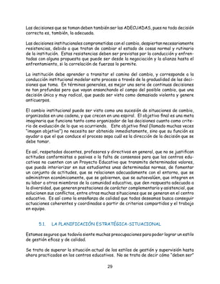 29
Las decisiones que se toman deben también ser las ADECUADAS, pues no toda decisión
correcta es, también, la adecuada.
Las decisiones institucionales comprometidas con el cambio, despiertan necesariamente
resistencias, debido a que tratan de cambiar el estado de cosas normal y rutinario
de la institución. Estas resistencias deben ser previstas por la conducción y enfren-
tadas con alguna propuesta que puede ser desde la negociación y la alianza hasta el
enfrentamiento, si la correlación de fuerzas lo permite.
La institución debe aprender a transitar el camino del cambio, y corresponde a la
conducción institucional modelar este proceso a través de la gradualidad de las deci-
siones que toma. En términos generales, es mejor una serie de continuas decisiones
no tan profundas pero que vayan ensanchando el campo del posible cambio, que una
decisión única y muy radical, que pueda ser vista como demasiado violenta y genere
anticuerpos.
El cambio institucional puede ser visto como una sucesión de situaciones de cambio,
organizadas en una cadena, y que crecen en una espiral. El objetivo final es una meta
imaginaria que funciona tanto como organizador de las decisiones cuanto como crite-
rio de evaluación de lo que va ocurriendo. Este objetivo final (llamado muchas veces
“imagen objetivo”) no necesita ser obtenido inmediatamente, sino que su función es
ayudar a que el que conduce el proceso sepa cuál es la dirección de la decisión que se
debe tomar.
Es así, respetados docentes, profesores y directivos en general, que no se justifican
actitudes conformistas o pasivas o la falta de consensos para que los centros edu-
cativos no cuenten con un Proyecto Educativo que transmita determinados valores,
que pueda interiorizar en sus estudiantes unas determinadas normas, de fomentar
un conjunto de actitudes, que se relacionen adecuadamente con el entorno, que se
administren económicamente, que se gobiernen, que se autoevalúen, que integren en
su labor a otros miembros de la comunidad educativa, que den respuesta adecuada a
la diversidad, que generen prestaciones de carácter complementario y asistencial, que
solucionen sus conflictos, entre otras muchas situaciones que se generan en el centro
educativo. Es así como la enseñanza de calidad que todos deseamos busca conseguir
actuaciones coherentes y coordinadas a partir de criterios compartidos y el trabajo
en equipo.
	 5.1. 	 LA PLANIFICACIÓN ESTRATÉGICA-SITUACIONAL
Estamos seguros que todavía siente muchas preocupaciones para poder lograr un estilo
de gestión eficaz y de calidad.
Se trata de superar la situación actual de los estilos de gestión y supervisión hasta
ahora practicados en los centros educativos. No se trata de decir cómo “deben ser”
 