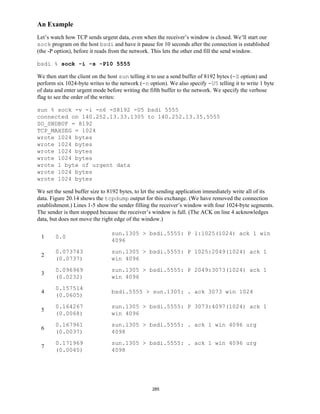 An Example
Let’s watch how TCP sends urgent data, even when the receiver’s window is closed. We’ll start our
sock program on the host bsdi and have it pause for 10 seconds after the connection is established
(the -P option), before it reads from the network. This lets the other end fill the send window.

bsdi % sock -i -s -P10 5555

We then start the client on the host sun telling it to use a send buffer of 8192 bytes (-S option) and
perform six 1024-byte writes to the network (-n option). We also specify -U5 telling it to write 1 byte
of data and enter urgent mode before writing the fifth buffer to the network. We specify the verbose
flag to see the order of the writes:

sun % sock -v -i -n6 -S8192 -U5 bsdi 5555
connected on 140.252.13.33.1305 to 140.252.13.35.5555
SO_SNDBUF = 8192
TCP_MAXSEG = 1024
wrote 1024 bytes
wrote 1024 bytes
wrote 1024 bytes
wrote 1024 bytes
wrote 1 byte of urgent data
wrote 1024 bytes
wrote 1024 bytes

We set the send buffer size to 8192 bytes, to let the sending application immediately write all of its
data. Figure 20.14 shows the tcpdump output for this exchange. (We have removed the connection
establishment.) Lines 1-5 show the sender filling the receiver’s window with four 1024-byte segments.
The sender is then stopped because the receiver’s window is full. (The ACK on line 4 acknowledges
data, but does not move the right edge of the window.)

                                sun.1305 > bsdi.5555: P 1:1025(1024) ack 1 win
 1     0.0
                                4096
       0.073743                 sun.1305 > bsdi.5555: P 1025:2049(1024) ack 1
 2
       (0.0737)                 win 4096
       0.096969                 sun.1305 > bsdi.5555: P 2049:3073(1024) ack 1
 3
       (0.0232)                 win 4096
       0.157514
 4                              bsdi.5555 > sun.1305: . ack 3073 win 1024
       (0.0605)
       0.164267                 sun.1305 > bsdi.5555: P 3073:4097(1024) ack 1
 5
       (0.0068)                 win 4096
       0.167961                 sun.1305 > bsdi.5555: . ack 1 win 4096 urg
 6
       (0.0037)                 4098
       0.171969                 sun.1305 > bsdi.5555: . ack 1 win 4096 urg
 7
       (0.0040)                 4098




                                                  285
 