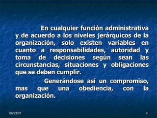 En cualquier función administrativa y de acuerdo a los niveles jerárquicos de la organización, solo existen variables en cuanto a responsabilidades, autoridad y toma de decisiones según sean las circunstancias, situaciones y obligaciones que se deben cumplir.   Generándose así un compromiso, mas que una obediencia, con la organización. 