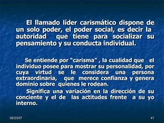 El llamado líder carismático dispone de un solo poder, el poder social, es decir la  autoridad  que tiene para socializar su pensamiento y su conducta individual. Se entiende por “carisma” , la cualidad que  el individuo posee para mostrar su personalidad, por cuya virtud se le considera una persona extraordinaria,  que  merece confianza y genera dominio sobre  quienes le rodean. Significa una variación en la dirección de su conciente y el de  las actitudes frente  a su yo interno. 