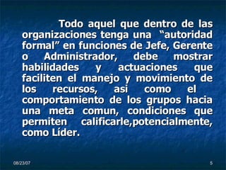 Todo aquel que dentro de las organizaciones tenga una  “autoridad formal” en funciones de Jefe, Gerente o Administrador, debe mostrar habilidades y actuaciones que faciliten el manejo y movimiento de los recursos, asi como el  comportamiento de los grupos hacia una meta comun, condiciones que permiten calificarle,potencialmente, como Líder. 