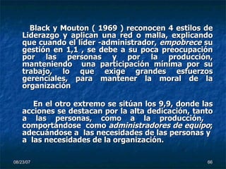 Black y Mouton ( 1969 ) reconocen 4 estilos de Liderazgo y aplican una red o malla, explicando que cuando el líder -administrador,  empobrece  su gestión en 1,1 , se debe a su poca preocupación por las personas y por la producción, manteniendo  una participación mínima por su trabajo, lo que exige grandes esfuerzos gerenciales, para mantener la moral de la organización En el otro extremo se sitúan los 9,9, donde las acciones se destacan por la alta dedicación, tanto a las personas, como a la producción,  comportándose  como  administradores de equipo ; adecuándose a  las necesidades de las personas y  a  las necesidades de la organización. 