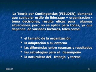 La Teoría por Contingencias (FIELDER), demanda que cualquier estilo de liderazgo – organización - toma decisiones, resulta eficaz para  algunas situaciones, pero no se aplica para todas, ya que depende  de variados factores, tales como: *  el tamaño de la organización *  la adaptación a su entorno *  las diferencias entre recursos y resultados *  las estrategias para el  desempeño *  la naturaleza del  trabajo  y tareas 