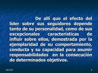 De allí que el efecto del líder sobre sus seguidores depende tanto de su personalidad, como de sus excepcionales características de influir sobre ellos, demostrada por la ejemplaridad de su comportamiento, conducta y su capacidad para asumir responsabilidades  en la consecución de determinados objetivos.  
