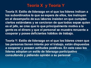 Teoría X  y Teoría Y Teoría X: Estilo de liderazgo en el que los lideres indican a los subordinados lo que se espera de ellos, los instruyen en el desempeño de sus labores insisten en que cumplan ciertos estándares y se cercioran de que todos sepan quien es el jefe, se cree que lo que principalmente motiva a la gente es el dinero y que el personal se muestra renuente a cooperar y posee deficientes hábitos de trabajo.  Teoría Y: Estilo de liderazgo en el que los lideres creen que las personas tienen interés por el trabajo, están dispuestas a cooperar y poseen actitudes positivas. En este caso los lideres adoptan un estilo de liderazgo participativo consultando y pidiendo opinión a su personal  