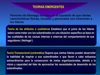 TEORIAS EMERGENTES Teoria de los atributos o cualitativas  Establece que el juicio de los lideres sobre como tratar con los subordinados en una situacion especifica se basa en las cualidades de las causas internas o externas del comportamiento de sus seguidores ( Helriegel ) Teoria Transaccional (carismatica)  Supone que ciertos lideres pueden desarrollar la habilidad de inspirar a sus subordinados a que lleven a cabo esfuerzos extraordinarios para la consecucion de metas organizacionales, debido a la vision y capacidad del lider de aprovechar las necesidades de desarrollo de los subordinados. Patrones de liderazgo basados en el supuesto de que ciertas caracteristicas físicas, sociales y personales son inherentes a los lideres 
