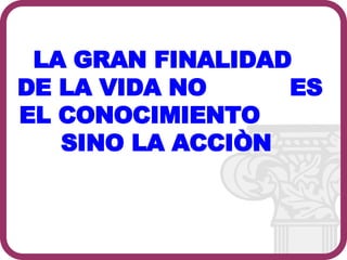 LA GRAN FINALIDAD  DE LA VIDA NO  ES EL CONOCIMIENTO  SINO LA ACCIÒN  