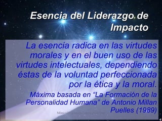 Esencia del Liderazgo de Impacto La esencia radica en las virtudes morales y en el buen uso de las virtudes intelectuales, dependiendo éstas de la voluntad perfeccionada por la ética y la moral. Máxima basada en “La Formación de la Personalidad Humana” de Antonio Millan Puelles (1989) 