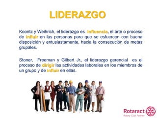 LIDERAZGO
Koontz y Weihrich, el liderazgo es influencia, el arte o proceso
de influir en las personas para que se esfuercen con buena
disposición y entusiastamente, hacia la consecución de metas
grupales.
Stoner, Freeman y Gilbert Jr., el liderazgo gerencial es el
proceso de dirigir las actividades laborales en los miembros de
un grupo y de influir en ellas.
 
