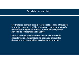 www.madero.org
Modelar el camino
Los títulos se otorgan, pero el respeto sólo se gana a través de
la propia conducta. Los líderes generan compromiso a través
de actitudes simples y cotidianas, que sirven de ejemplo
personal de consagración al objetivo.
Resulta de conocimiento común que los actos son más
importantes que las palabras, no basta con elocuentes
discursos, si no se respaldan en coherencia de acción.
 