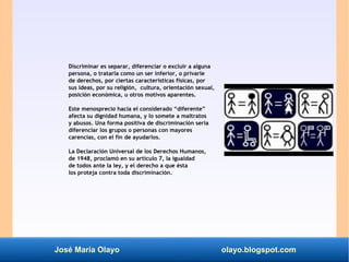 José María Olayo olayo.blogspot.com
Discriminar es separar, diferenciar o excluir a alguna
persona, o tratarla como un ser inferior, o privarle
de derechos, por ciertas características físicas, por
sus ideas, por su religión, cultura, orientación sexual,
posición económica, u otros motivos aparentes.
Este menosprecio hacia el considerado “diferente”
afecta su dignidad humana, y lo somete a maltratos
y abusos. Una forma positiva de discriminación sería
diferenciar los grupos o personas con mayores
carencias, con el fin de ayudarlos.
La Declaración Universal de los Derechos Humanos,
de 1948, proclamó en su artículo 7, la igualdad
de todos ante la ley, y el derecho a que ésta
los proteja contra toda discriminación.
 