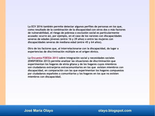 José María Olayo olayo.blogspot.com
La ECV 2016 también permite detectar algunos perfiles de personas en los que,
como resultado de la combinación de la discapacidad con otros dos o más factores
de vulnerabilidad, el riesgo de pobreza o exclusión social es particularmente
acusado: ocurre así, por ejemplo, en el caso de los varones con discapacidades
severas de edades jóvenes (entre 16 y 29 años) o entre las mujeres con
discapacidades severas de mediana edad (entre 45 y 64 años).
Otro de los factores que, al interrelacionarse con la discapacidad, da lugar a
experiencias de discriminación múltiple es el origen étnico.
La Encuesta FOESSA 2013 sobre integración social y necesidades sociales
(EINSFOESSA 2013) permite analizar las situaciones de discriminación que
experimentan los hogares de etnia gitana y de los hogares cuyos miembros
son ciudadanos extranjeros extracomunitarios en los que existen miembros con
discapacidad, en comparación con las que experimentan los hogares compuestos
por ciudadanos españoles o comunitarios y los hogares en los que no existen
miembros con discapacidad.
 
