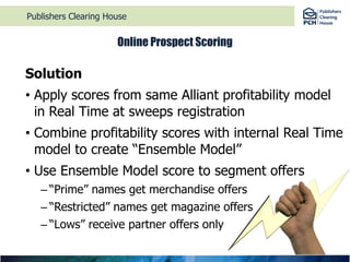 Publishers Clearing HouseOnline Prospect ScoringSolutionApply scores from same Alliant profitability model in Real Time at sweeps registrationCombine profitability scores with internal Real Time model to create “Ensemble Model” Use Ensemble Model score to segment offers“Prime” names get merchandise offers“Restricted” names get magazine offers“Lows” receive partner offers only 