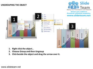 UNGROUPING THE OBJECT




                                   2
          1
                                                               3



      1. Right click the object ,
      2. Choose Group and then Ungroup
      3. Click beside the object and drag the arrow over it.




www.slideteam.net
 