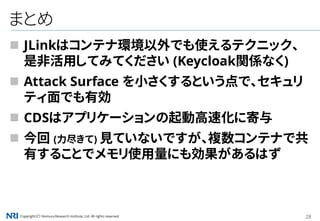 Copyright（C） Nomura Research Institute, Ltd. All rights reserved. 28
まとめ
 JLinkはコンテナ環境以外でも使えるテクニック、
是非活用してみてください (Keycloak関係なく)
 Attack Surface を小さくするという点で、セキュリ
ティ面でも有効
 CDSはアプリケーションの起動高速化に寄与
 今回 (力尽きて) 見ていないですが、複数コンテナで共
有することでメモリ使用量にも効果があるはず
 