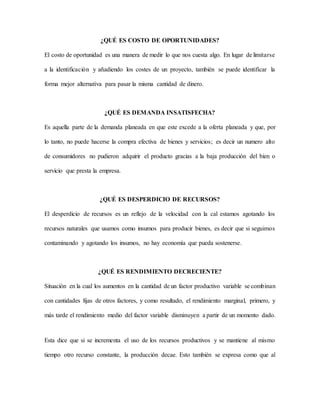 ¿QUÉ ES COSTO DE OPORTUNIDADES?
El costo de oportunidad es una manera de medir lo que nos cuesta algo. En lugar de limitarse
a la identificación y añadiendo los costes de un proyecto, también se puede identificar la
forma mejor alternativa para pasar la misma cantidad de dinero.
¿QUÉ ES DEMANDA INSATISFECHA?
Es aquella parte de la demanda planeada en que este excede a la oferta planeada y que, por
lo tanto, no puede hacerse la compra efectiva de bienes y servicios; es decir un numero alto
de consumidores no pudieron adquirir el producto gracias a la baja producción del bien o
servicio que presta la empresa.
¿QUÉ ES DESPERDICIO DE RECURSOS?
El desperdicio de recursos es un reflejo de la velocidad con la cal estamos agotando los
recursos naturales que usamos como insumos para producir bienes, es decir que si seguimos
contaminando y agotando los insumos, no hay economía que pueda sostenerse.
¿QUÉ ES RENDIMIENTO DECRECIENTE?
Situación en la cual los aumentos en la cantidad de un factor productivo variable se combinan
con cantidades fijas de otros factores, y como resultado, el rendimiento marginal, primero, y
más tarde el rendimiento medio del factor variable disminuyen a partir de un momento dado.
Esta dice que si se incrementa el uso de los recursos productivos y se mantiene al mismo
tiempo otro recurso constante, la producción decae. Esto también se expresa como que al
 