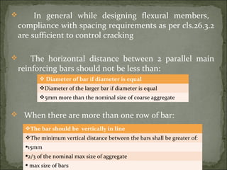  In general while designing flexural members,
compliance with spacing requirements as per cls.26.3.2
are sufficient to control cracking
 The horizontal distance between 2 parallel main
reinforcing bars should not be less than:
 When there are more than one row of bar:
 Diameter of bar if diameter is equal
Diameter of the larger bar if diameter is equal
5mm more than the nominal size of coarse aggregate
The bar should be vertically in line
The minimum vertical distance between the bars shall be greater of:
15mm
2/3 of the nominal max size of aggregate
 max size of bars
 