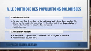 A. LE CONTRÔLE DES POPULATIONS COLONISÉES
•Ce sont des fonctionnaires de la métropole qui gèrent les colonies. Elle
décide de faire adopter sa culture par les élites indigènes (l'assimilation) et
de limiter les libertés des peuples (la soumission).
•Modèle français
Administration directe
•La métropole s'appuie sur les autorités locales pour gérer le territoire.
•Modèle anglais (sauf en Inde)
Administration indirecte
PROFESOR: JAVIER ANZANO 16
 