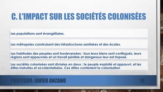 C. L'IMPACT SUR LES SOCIÉTÉS COLONISÉES
Les populations sont évangélisées.
Les métropoles construisent des infrastructures sanitaires et des écoles.
Les habitudes des peuples sont bouleversées : tous leurs biens sont confisqués, leurs
régions sont appauvries et un travail pénible et dangereux leur est imposé.
Les sociétés colonisées sont divisées en deux : le peuple exploité et appauvri, et les
élites instruites et occidentalisées. Ces élites contestent la colonisation
PROFESOR: JAVIER ANZANO 18
 