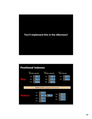 You’ll implement this in the afternoon!




Positional Indexes
      Doc 1                            Doc 2                                  Doc 3
      one fish, two fish                red fish, blue fish                   cat in the hat

         one    1 1      [1]                  red     2 1       [1]             cat    3 1     [1]


Map      two    1 1      [3]                  blue    2 1       [3]             hat    3 1     [2]


         fish   1 2     [2,4]                 fish    2 2      [2,4]




                 Shuffle and Sort: aggregate values by keys



                  cat           3 1    [1]
                                                                       blue     2 1   [3]

Reduce            fish          1 2   [2,4]     2 2    [2,4]
                                                                       hat      3 1   [2]
                  one           1 1    [1]
                                                                       two      1 1   [3]
                  red           2 1    [1]




                                                                                                     49
 