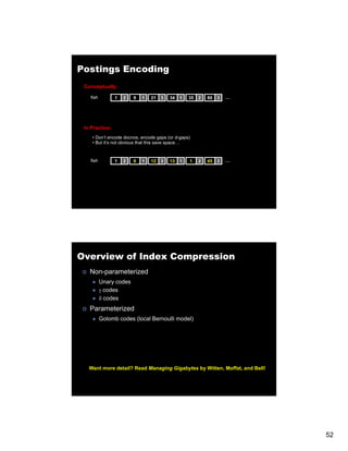 Postings Encoding
 Conceptually:

   fish         1   2   9   1   21   3   34   1   35   2   80   3   …




 In Practice:
    • Don’t encode docnos, encode gaps (or d-gaps)
    • But it’s not obvious that this save space…


   fish         1   2   8   1   12   3   13   1   1    2   45   3   …




Overview of Index Compression
   Non-parameterized
          Unary codes
          γ codes
          δ codes
   Parameterized
          Golomb codes (local Bernoulli model)




   Want more detail? Read Managing Gigabytes by Witten, Moffat, and Bell!




                                                                            52
 