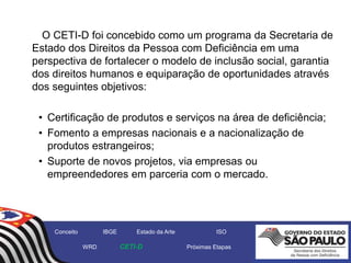 O CETI-D foi concebido como um programa da Secretaria de
Estado dos Direitos da Pessoa com Deficiência em uma
perspectiva de fortalecer o modelo de inclusão social, garantia
dos direitos humanos e equiparação de oportunidades através
dos seguintes objetivos:
• Certificação de produtos e serviços na área de deficiência;
• Fomento a empresas nacionais e a nacionalização de
produtos estrangeiros;
• Suporte de novos projetos, via empresas ou
empreendedores em parceria com o mercado.
Conceito IBGE Estado da Arte ISO
WRD CETI-D Próximas Etapas
 