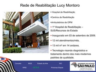  1º Hospital de Reabilitação –
SUS/Recursos do Estado
 Inaugurado em 03 de setembro de 2009.
 12 mil atendimentos/mês.
 13 mil m² em 14 andares.
 Tecnologia visando diagnóstico e
tratamento dentro dos mais modernos
padrões de qualidade.
Rede de Reabilitação Lucy Montoro
 Hospital de Reabilitação
Centros de Reabilitação
Ambulatórios de OPM
Conceito IBGE Estado da Arte ISO
WRD CETI-D Próximas Etapas
 