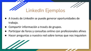 LinkedIn Ejemplos
● A través de LinkedIn se puede generar oportunidades de
trabajo.
● Compartir información a través de grupos.
● Participar de foros y consultas online con profesionales afines
● Hacer preguntas a nuestra red sobre temas que nos inquieten
 