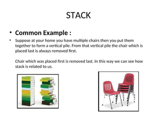 STACK
• Common Example :
• Suppose at your home you have multiple chairs then you put them
together to form a vertical pile. From that vertical pile the chair which is
placed last is always removed first.
Chair which was placed first is removed last. In this way we can see how
stack is related to us.
 