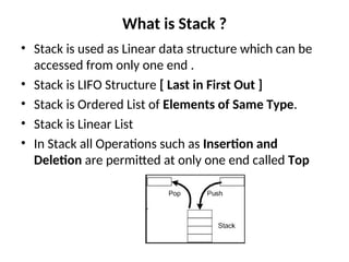 What is Stack ?
• Stack is used as Linear data structure which can be
accessed from only one end .
• Stack is LIFO Structure [ Last in First Out ]
• Stack is Ordered List of Elements of Same Type.
• Stack is Linear List
• In Stack all Operations such as Insertion and
Deletion are permitted at only one end called Top
 