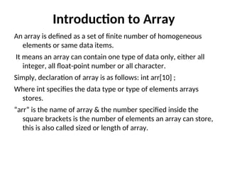 Introduction to Array
An array is defined as a set of finite number of homogeneous
elements or same data items.
It means an array can contain one type of data only, either all
integer, all float-point number or all character.
Simply, declaration of array is as follows: int arr[10] ;
Where int specifies the data type or type of elements arrays
stores.
“arr” is the name of array & the number specified inside the
square brackets is the number of elements an array can store,
this is also called sized or length of array.
 