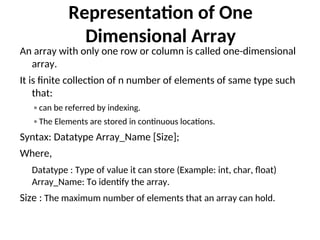 Representation of One
Dimensional Array
An array with only one row or column is called one-dimensional
array.
It is finite collection of n number of elements of same type such
that:
◦ can be referred by indexing.
◦ The Elements are stored in continuous locations.
Syntax: Datatype Array_Name [Size];
Where,
Datatype : Type of value it can store (Example: int, char, float)
Array_Name: To identify the array.
Size : The maximum number of elements that an array can hold.
 