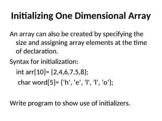 Initializing One Dimensional Array
An array can also be created by specifying the
size and assigning array elements at the time
of declaration.
Syntax for initialization:
int arr[10]= {2,4,6,7,5,8};
char word[5]= {‘h’, ‘e’, ‘l’, ‘l’, ‘o’};
Write program to show use of initializers.
 