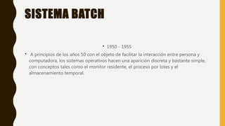 SISTEMA BATCH
• 1950 - 1955
• A principios de los años 50 con el objeto de facilitar la interacción entre persona y
computadora, los sistemas operativos hacen una aparición discreta y bastante simple,
con conceptos tales como el monitor residente, el proceso por lotes y el
almacenamiento temporal.
 